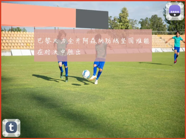 巴黎火力全开阿森纳防线坚固谁能在对决中胜出