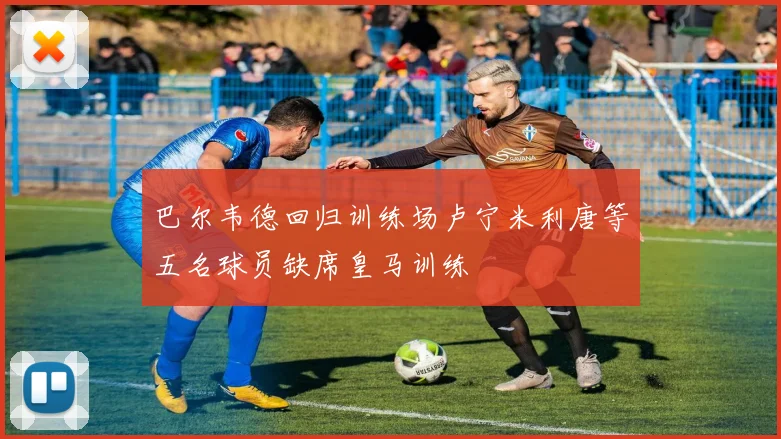 巴尔韦德回归训练场卢宁米利唐等五名球员缺席皇马训练