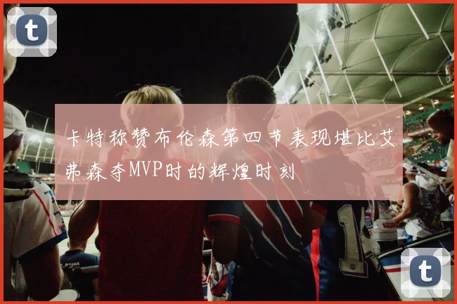 卡特称赞布伦森第四节表现堪比艾弗森夺MVP时的辉煌时刻