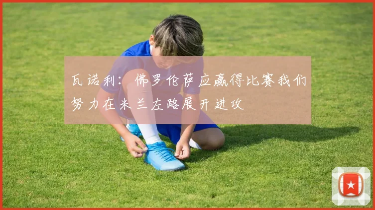 瓦诺利：佛罗伦萨应赢得比赛我们努力在米兰左路展开进攻