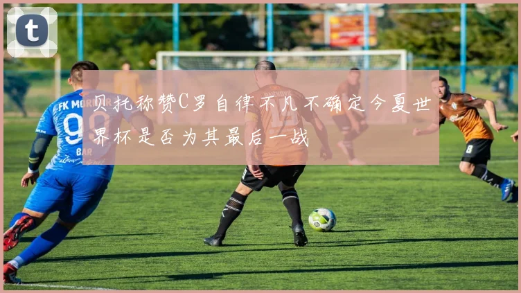 贝托称赞C罗自律不凡不确定今夏世界杯是否为其最后一战