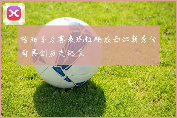 哈珀季后赛表现惊艳成西部新秀传奇再创历史纪录