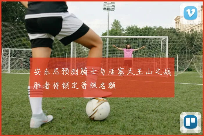 安东尼预测骑士与活塞天王山之战胜者将锁定晋级名额