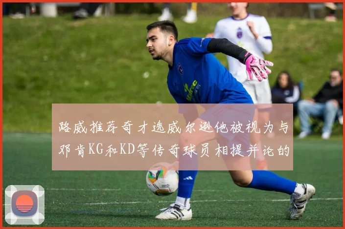 路威推荐奇才选威尔逊他被视为与邓肯KG和KD等传奇球员相提并论的未来之星