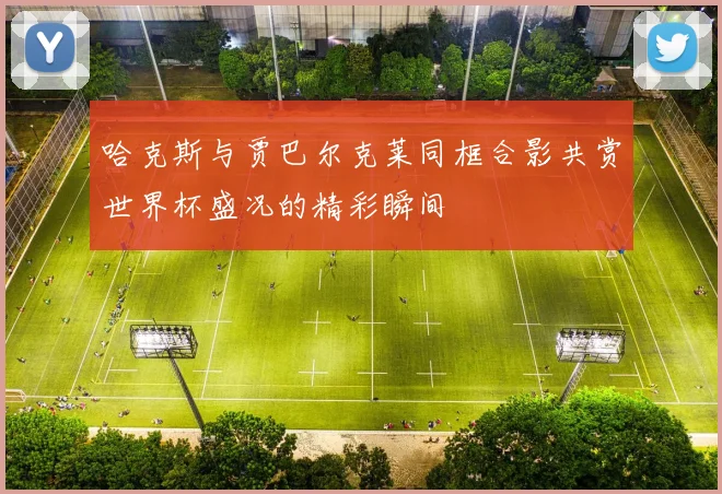 哈克斯与贾巴尔克莱同框合影共赏世界杯盛况的精彩瞬间