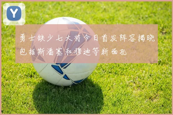 勇士缺少七大将今日首发阵容揭晓包括斯潘塞和穆迪等新面孔