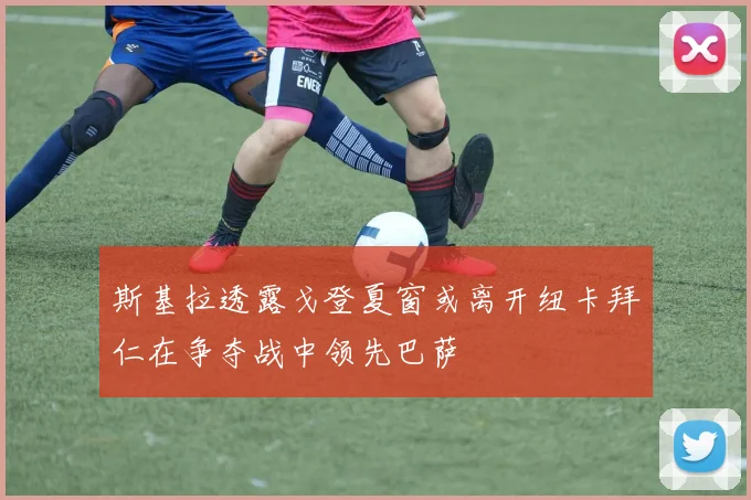 斯基拉透露戈登夏窗或离开纽卡拜仁在争夺战中领先巴萨
