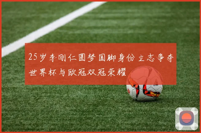 25岁李刚仁圆梦国脚身份立志争夺世界杯与欧冠双冠荣耀